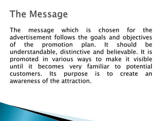 The message which is chosen for the
advertisement follows the goals and objectives
of the promotion plan. It should be
understandable, distinctive and believable. It is
promoted in various ways to make it visible
until it becomes very familiar to potential
customers. Its purpose is to create an
awareness of the attraction.

 