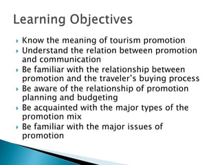 






Know the meaning of tourism promotion
Understand the relation between promotion
and communication
Be familiar with the relationship between
promotion and the traveler’s buying process
Be aware of the relationship of promotion
planning and budgeting
Be acquainted with the major types of the
promotion mix
Be familiar with the major issues of
promotion

 