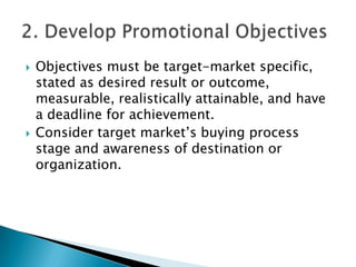 



Objectives must be target-market specific,
stated as desired result or outcome,
measurable, realistically attainable, and have
a deadline for achievement.
Consider target market’s buying process
stage and awareness of destination or
organization.

 