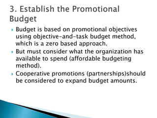 





Budget is based on promotional objectives
using objective-and-task budget method,
which is a zero based approach.
But must consider what the organization has
available to spend (affordable budgeting
method).
Cooperative promotions (partnerships)should
be considered to expand budget amounts.

 