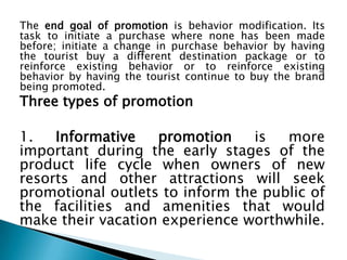 The end goal of promotion is behavior modification. Its
task to initiate a purchase where none has been made
before; initiate a change in purchase behavior by having
the tourist buy a different destination package or to
reinforce existing behavior or to reinforce existing
behavior by having the tourist continue to buy the brand
being promoted.

Three types of promotion

1.
Informative
promotion
is
more
important during the early stages of the
product life cycle when owners of new
resorts and other attractions will seek
promotional outlets to inform the public of
the facilities and amenities that would
make their vacation experience worthwhile.

 