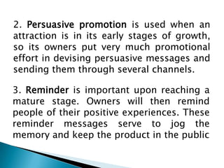 2. Persuasive promotion is used when an
attraction is in its early stages of growth,
so its owners put very much promotional
effort in devising persuasive messages and
sending them through several channels.
3. Reminder is important upon reaching a
mature stage. Owners will then remind
people of their positive experiences. These
reminder messages serve to jog the
memory and keep the product in the public

 