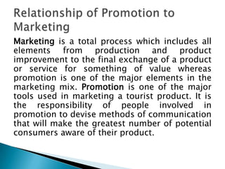 Marketing is a total process which includes all
elements from production and product
improvement to the final exchange of a product
or service for something of value whereas
promotion is one of the major elements in the
marketing mix. Promotion is one of the major
tools used in marketing a tourist product. It is
the responsibility of people involved in
promotion to devise methods of communication
that will make the greatest number of potential
consumers aware of their product.

 