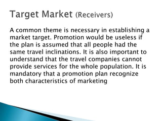 A common theme is necessary in establishing a
market target. Promotion would be useless if
the plan is assumed that all people had the
same travel inclinations. It is also important to
understand that the travel companies cannot
provide services for the whole population. It is
mandatory that a promotion plan recognize
both characteristics of marketing

 