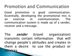 Good promotion is good communication.
Essentially, developing the promotional mix is
an
exercise
in
communication.
The
communication system is made up of a sender,
receiver and a message.

The
sender
(travel
organization)
transmits certain information that will
change people’s attitudes and creates in
them a desire to use the product or
services

 