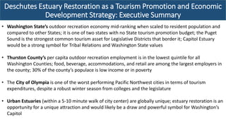 Deschutes Estuary Restoration as a Tourism Promotion and Economic
Development Strategy: Executive Summary
• Washington State’s outdoor recreation economy mid-ranking when scaled to resident population and
compared to other States; it is one of two states with no State tourism promotion budget; the Puget
Sound is the strongest common tourism asset for Legislative Districts that border it; Capitol Estuary
would be a strong symbol for Tribal Relations and Washington State values
• Thurston County’s per capita outdoor recreation employment is in the lowest quintile for all
Washington Counties; food, beverage, accommodations, and retail are among the largest employers in
the county; 30% of the county’s populace is low income or in poverty
• The City of Olympia is one of the worst performing Pacific Northwest cities in terms of tourism
expenditures, despite a robust winter season from colleges and the legislature
• Urban Estuaries (within a 5-10 minute walk of city center) are globally unique; estuary restoration is an
opportunity for a unique attraction and would likely be a draw and powerful symbol for Washington’s
Capitol
 