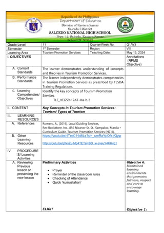 Republic of the Philippines
Department of Education
Division of Eastern Samar
Salcedo I District
SALCEDO NATIONAL HIGH SCHOOL
Brgy. 12, Salcedo, Eastern Samar
School ID: 303522
Grade Level 11 Quarter/Week No. Q1/W3
Semester 1st
Semester Region VIII
Learning Area Tourism Promotion Services Teaching Date: May 16, 2024
I. OBJECTIVES Annotations
(RPMS
Objective)
A. Content
Standards
The learner demonstrates understanding of concepts
and theories in Tourism Promotion Services.
B. Performance
Standards
The learner independently demonstrates competencies
in Tourism Promotion Services as prescribed by TESDA
Training Regulations.
C. Learning
Competencies/
Objectives
Identify the key concepts of Tourism Promotion
Services
TLE_HEGS9-12AT-IIIa-b-5
II. CONTENT Key Concepts in Tourism Promotion Services:
Tourism/ Types of Tourism
III. LEARNING
RESOURCES
A. References Romero, A., (2016). Local Guiding Services,
Rex Bookstore, Inc., 856 Nicanor Sr. St., Sampaloc, Manila •
Curriculum Guide, Tourism Promotion Services (NC II).
B. Other
Learning
Resources
https://youtu.be/4Ted014d8Ls?si=_umRaYpOfk-fQyip
http://youtu.be/gWsZu-Mp4TE?si=BD_w-JveuY4KHvq1
IV. PROCEDURE
S/ Learning
Activities
A. Reviewing
Previous
lesson or
presenting the
new lesson
Preliminary Activities
 Prayer
 Reminder of the classroom rules
 Checking of Attendance
 Quick ‘kumustahan’
ELICIT
Objective 6.
Maintained
learning
environments
that promotes
fairness, respect
and care to
encourage
learning.
Objective 1:
 