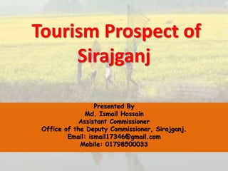 Tourism Prospect of
Sirajganj
Presented By
Md. Ismail Hossain
Assistant Commissioner
Office of the Deputy Commissioner, Sirajganj.
Email: ismail17346@gmail.com
Mobile: 01798500033
 