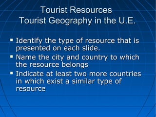 Tourist Resources
Tourist Geography in the U.E.






Identify the type of resource that is
presented on each slide.
Name the city and country to which
the resource belongs
Indicate at least two more countries
in which exist a similar type of
resource

 