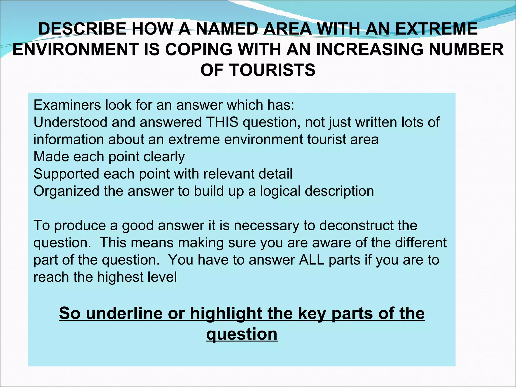 DESCRIBE HOW A NAMED AREA WITH AN EXTREME
ENVIRONMENT IS COPING WITH AN INCREASING NUMBER
                  OF TOURISTS
  Examiners look for an answer which has:
  Understood and answered THIS question, not just written lots of
  information about an extreme environment tourist area
  Made each point clearly
  Supported each point with relevant detail
  Organized the answer to build up a logical description

  To produce a good answer it is necessary to deconstruct the
  question. This means making sure you are aware of the different
  part of the question. You have to answer ALL parts if you are to
  reach the highest level

     So underline or highlight the key parts of the
                       question
 