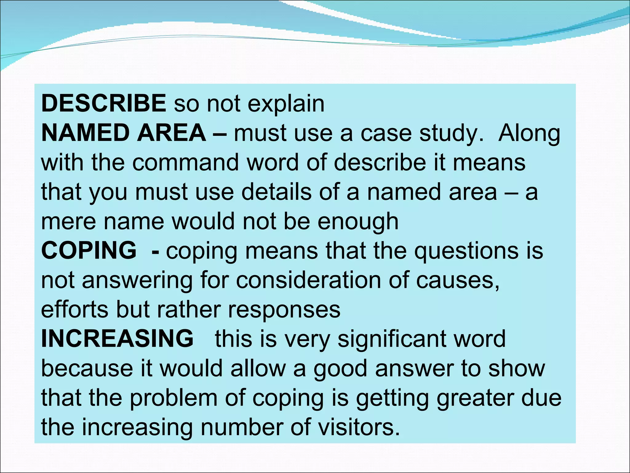 DESCRIBE so not explain
NAMED AREA – must use a case study. Along
with the command word of describe it means
that you must use details of a named area – a
mere name would not be enough
COPING - coping means that the questions is
not answering for consideration of causes,
efforts but rather responses
INCREASING this is very significant word
because it would allow a good answer to show
that the problem of coping is getting greater due
the increasing number of visitors.
 