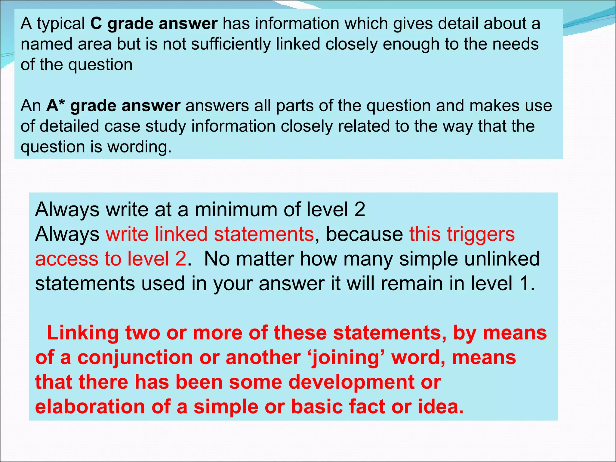 A typical C grade answer has information which gives detail about a
named area but is not sufficiently linked closely enough to the needs
of the question

An A* grade answer answers all parts of the question and makes use
of detailed case study information closely related to the way that the
question is wording.


 Always write at a minimum of level 2
 Always write linked statements, because this triggers
 access to level 2. No matter how many simple unlinked
 statements used in your answer it will remain in level 1.

  Linking two or more of these statements, by means
 of a conjunction or another ‘joining’ word, means
 that there has been some development or
 elaboration of a simple or basic fact or idea.
 