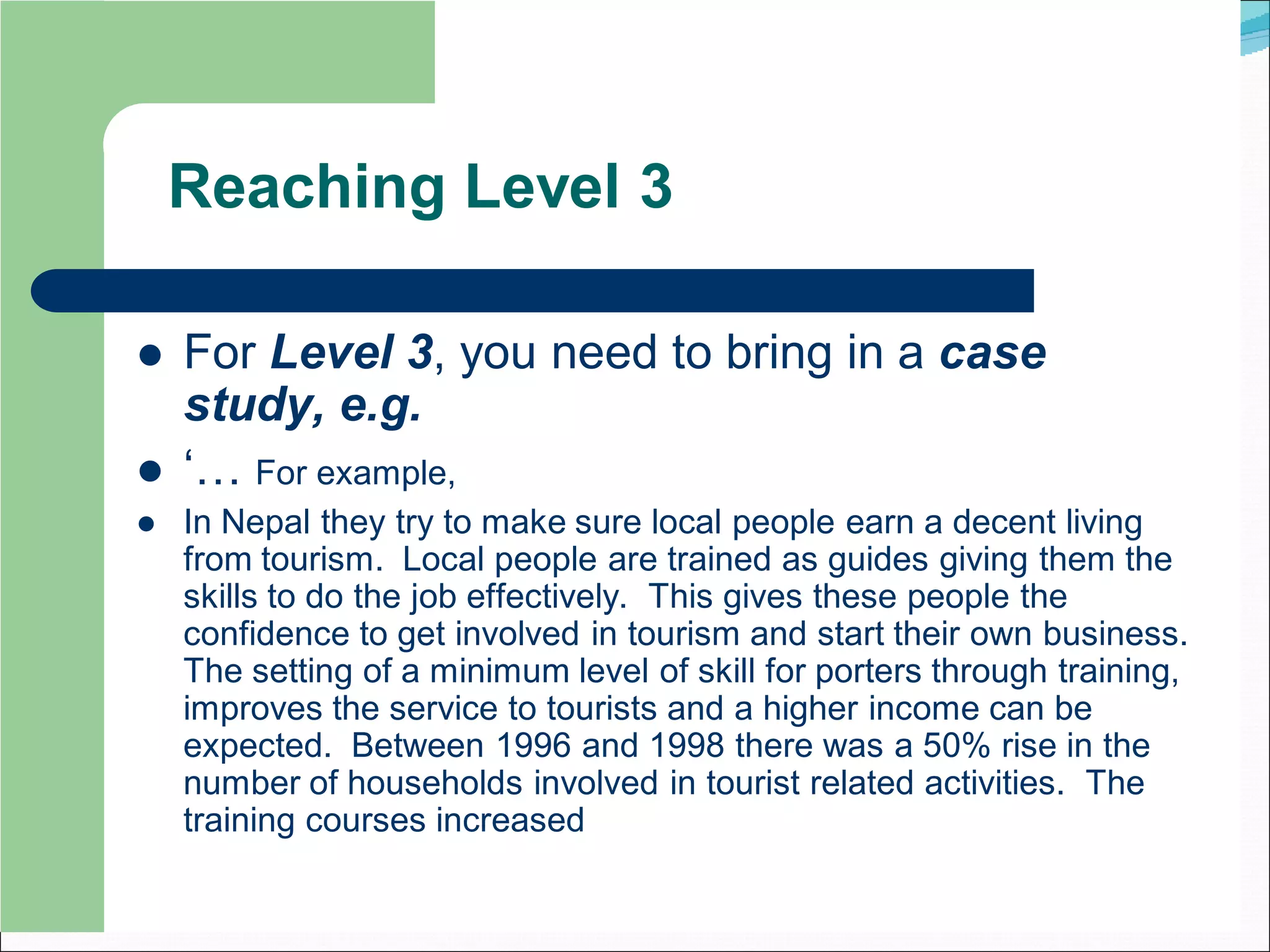 Reaching Level 3

   For Level 3, you need to bring in a case
    study, e.g.
   ‘… For example,
   In Nepal they try to make sure local people earn a decent living
    from tourism. Local people are trained as guides giving them the
    skills to do the job effectively. This gives these people the
    confidence to get involved in tourism and start their own business.
    The setting of a minimum level of skill for porters through training,
    improves the service to tourists and a higher income can be
    expected. Between 1996 and 1998 there was a 50% rise in the
    number of households involved in tourist related activities. The
    training courses increased
 