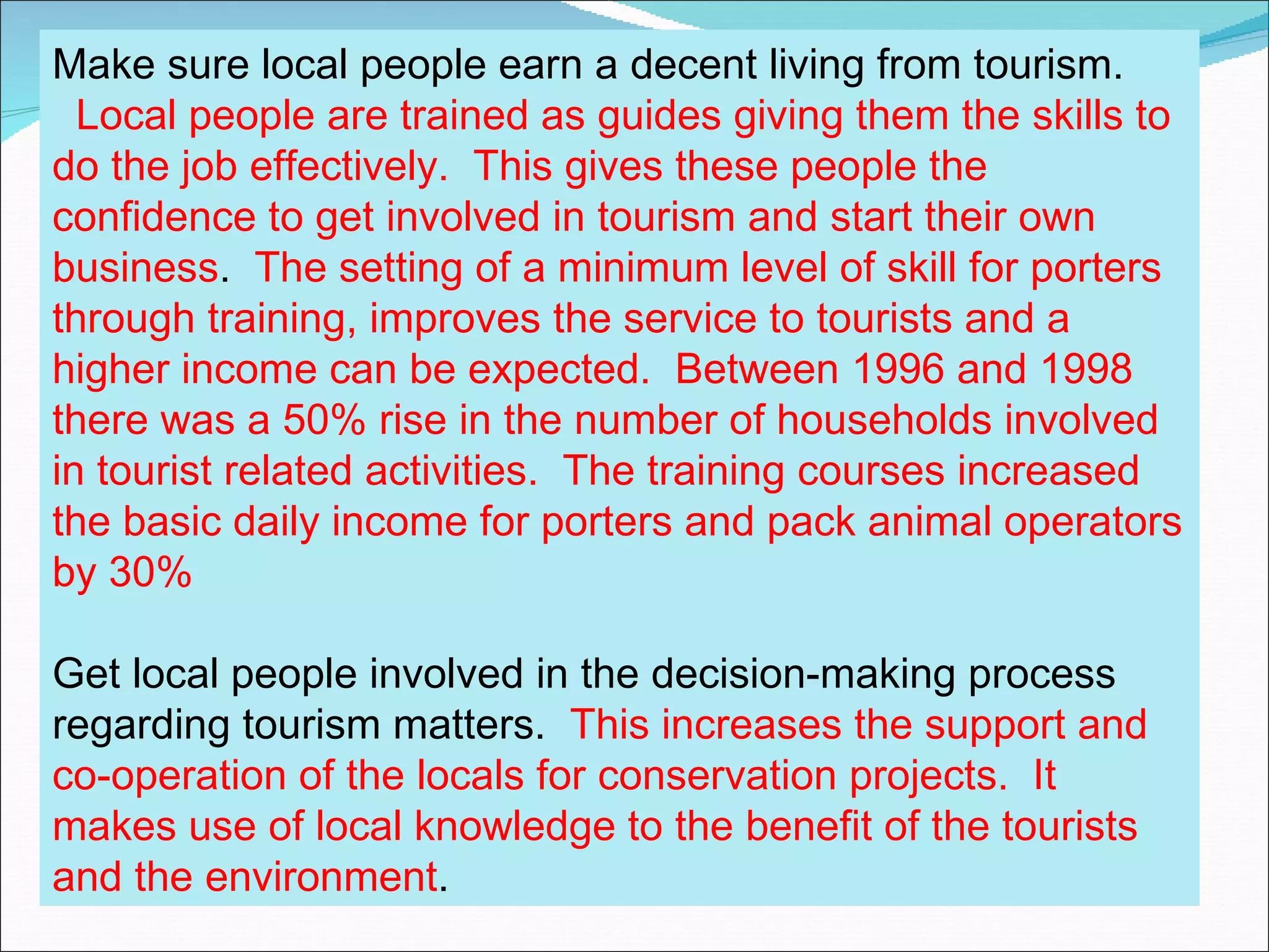Make sure local people earn a decent living from tourism.
  Local people are trained as guides giving them the skills to
do the job effectively. This gives these people the
confidence to get involved in tourism and start their own
business. The setting of a minimum level of skill for porters
through training, improves the service to tourists and a
higher income can be expected. Between 1996 and 1998
there was a 50% rise in the number of households involved
in tourist related activities. The training courses increased
the basic daily income for porters and pack animal operators
by 30%

Get local people involved in the decision-making process
regarding tourism matters. This increases the support and
co-operation of the locals for conservation projects. It
makes use of local knowledge to the benefit of the tourists
and the environment.
 