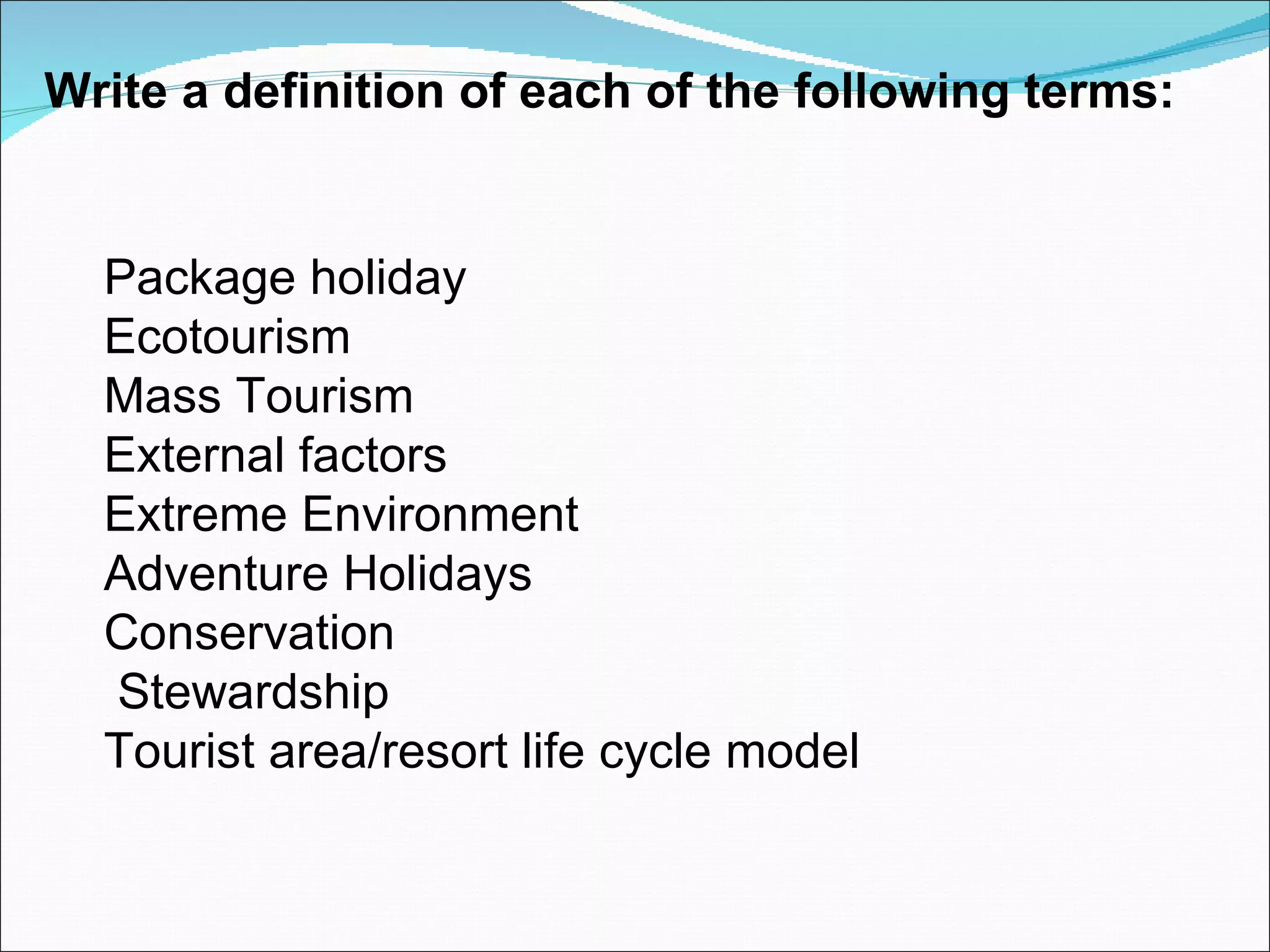 Write a definition of each of the following terms:


  Package holiday
  Ecotourism
  Mass Tourism
  External factors
  Extreme Environment
  Adventure Holidays
  Conservation
  Stewardship
  Tourist area/resort life cycle model
 