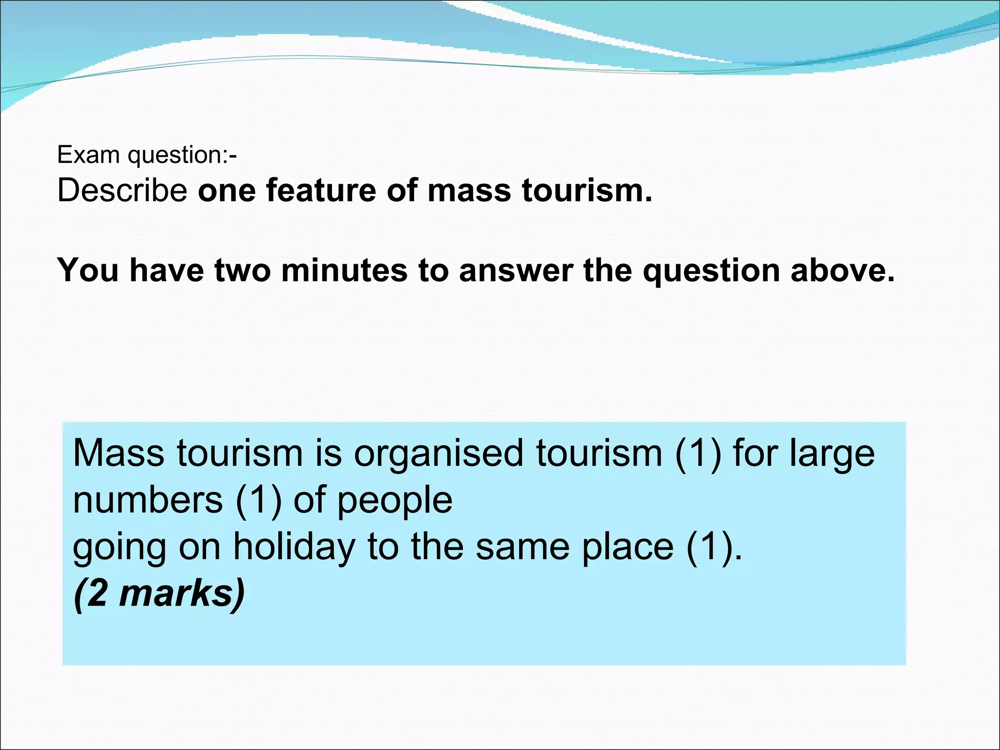 Exam question:-
Describe one feature of mass tourism.

You have two minutes to answer the question above.




 Mass tourism is organised tourism (1) for large
 numbers (1) of people
 going on holiday to the same place (1).
 (2 marks)
 