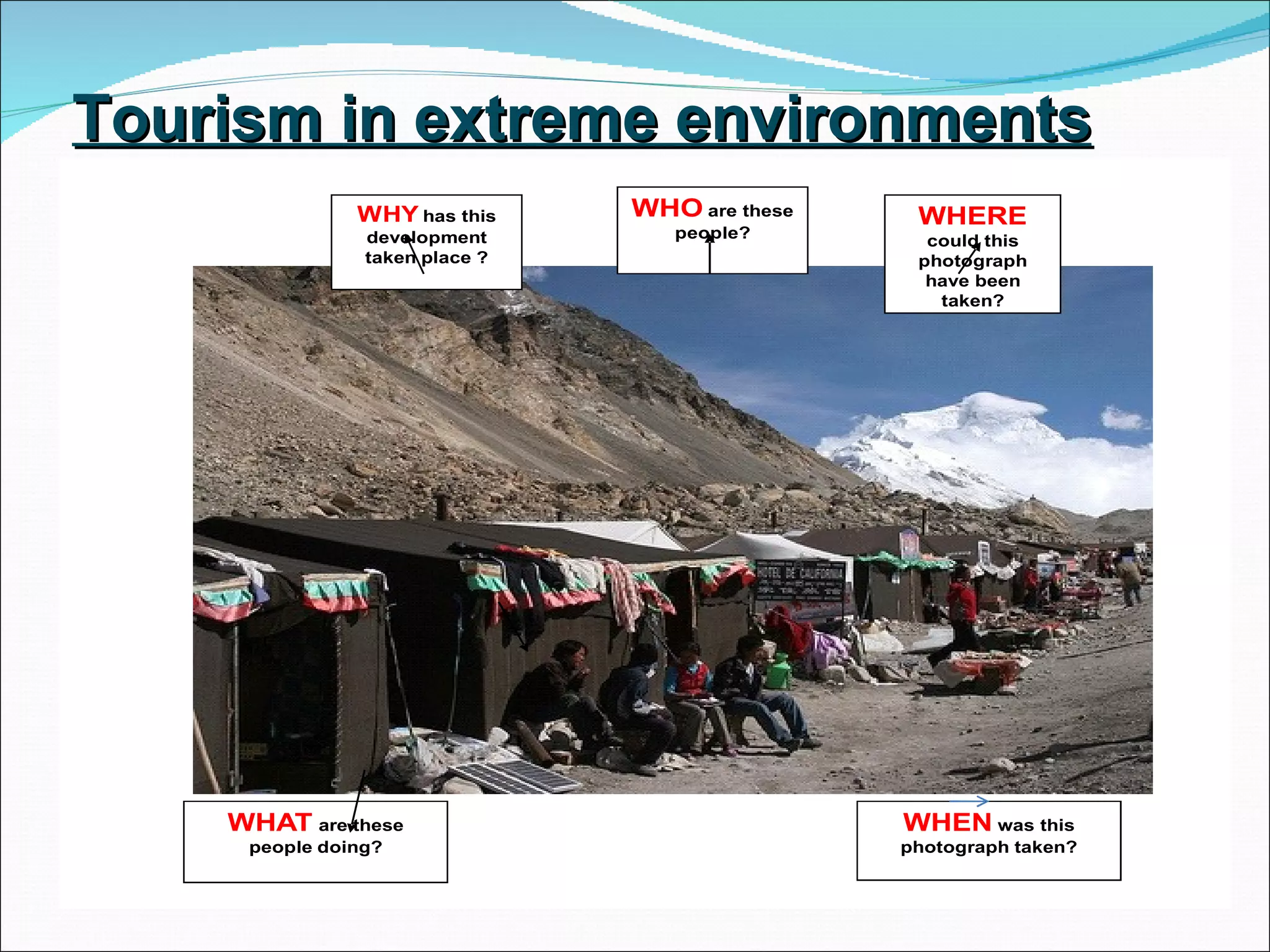 Tourism in extreme environments
               WHY has this     WHO are these    WHERE
                development        people?        could this
                taken place ?                    photograph
                                                  have been
                                                   taken?




    WHAT are these                              WHEN was this
     people doing?                              photograph taken?
 