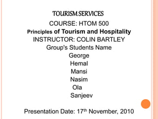 TOURISM SERVICES
          COURSE: HTOM 500
 Principles of Tourism and Hospitality
   INSTRUCTOR: COLIN BARTLEY
         Group's Students Name
                 George
                 Hemal
                  Mansi
                 Nasim
                  Ola
                  Sanjeev

Presentation Date: 17th November, 2010
 