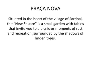 PRAÇA NOVA
Situated in the heart of the village of Sardoal,
the “New Square” is a small garden with tables
that invite you to a picnic or moments of rest
and recreation, surrounded by the shadows of
linden trees.
 