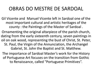 OBRAS DO MESTRE DE SARDOAL
Gil Vicente and Manuel Vicente left in Sardoal one of the
most important cultural and artistic heritages of the
county : the Paintings of the Master of Sardoal .
Ornamenting the original altarpiece of the parish church,
dating from the early sixteenth century, seven paintings in
oil on oak wood, representing the bust of Christ, St. Peter,
St. Paul, the Virgin of the Annunciation, the Archangel
Gabriel, St. John the Baptist and St. Matthew.
The importance of Sardoal Master’s work for the History
of Portuguese Art focuses on the transition from Gothic
to Renaissance, called "Portuguese Primitives“.
 