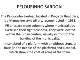 PELOURINHO SARDOAL
The Pelourinho Sardoal, located in Praça da República,
is a Manueline style pillory, reconstructed in 1931.
Pillories are stone columns where municipalities
exercised their righteousness. They were located
within the urban centers, usually in front of the
building of the municipality.
It consisted of a platform with or without steps, a
base (in the middle of the platform) and a capital,
which shows the coat of arms of the town.
 