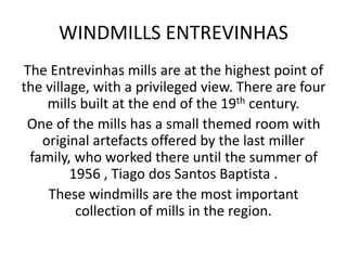 WINDMILLS ENTREVINHAS
The Entrevinhas mills are at the highest point of
the village, with a privileged view. There are four
mills built at the end of the 19th century.
One of the mills has a small themed room with
original artefacts offered by the last miller
family, who worked there until the summer of
1956 , Tiago dos Santos Baptista .
These windmills are the most important
collection of mills in the region.
 