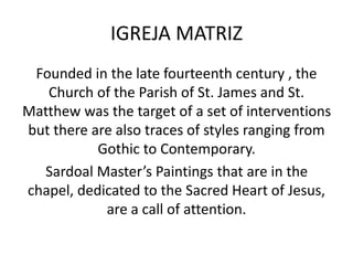 IGREJA MATRIZ
Founded in the late fourteenth century , the
Church of the Parish of St. James and St.
Matthew was the target of a set of interventions
but there are also traces of styles ranging from
Gothic to Contemporary.
Sardoal Master’s Paintings that are in the
chapel, dedicated to the Sacred Heart of Jesus,
are a call of attention.
 