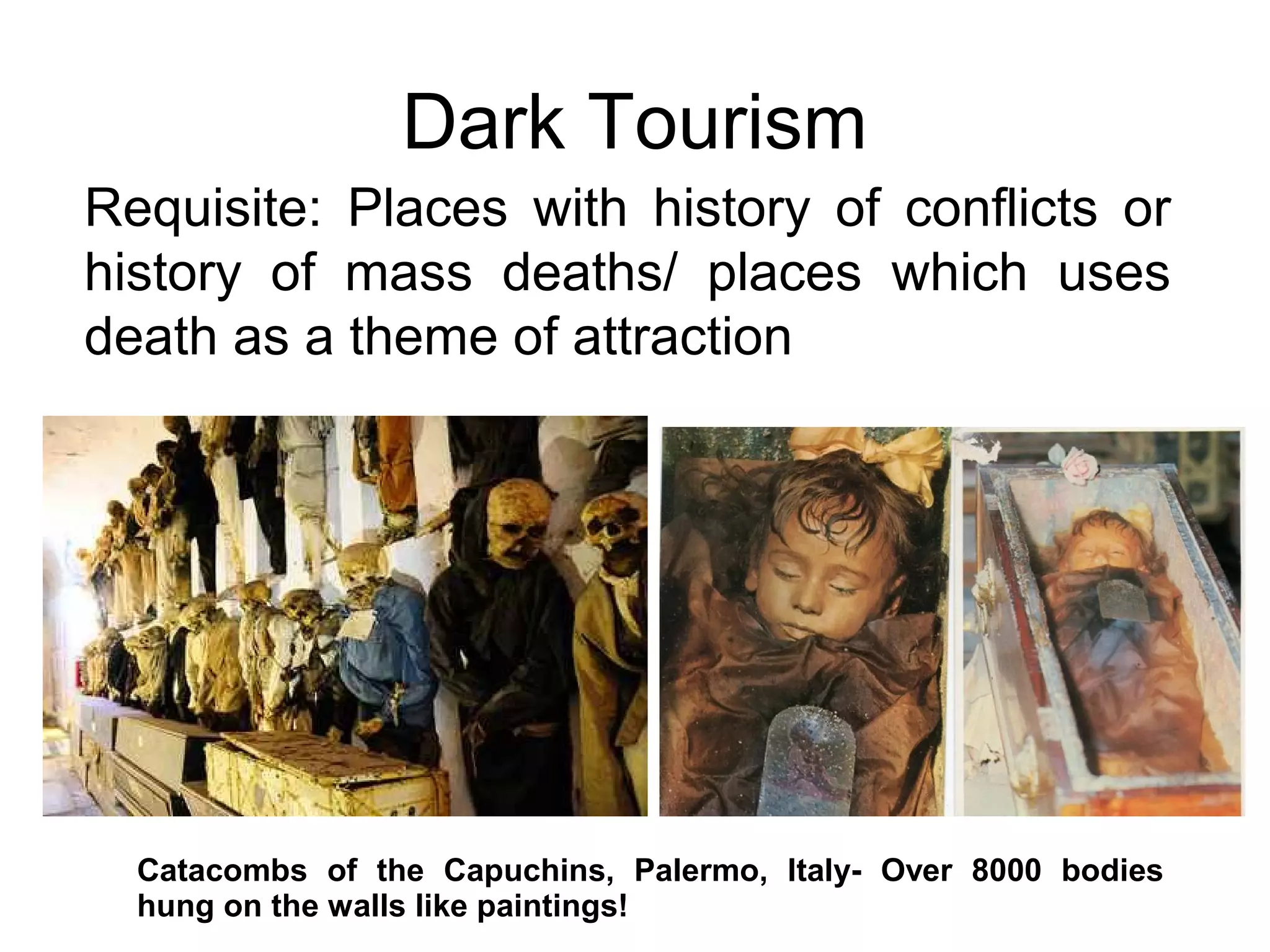 Dark Tourism 
Requisite: Places with history of conflicts or 
history of mass deaths/ places which uses 
death as a theme of attraction 
Catacombs of the Capuchins, Palermo, Italy- Over 8000 bodies 
hung on the walls like paintings! 
 