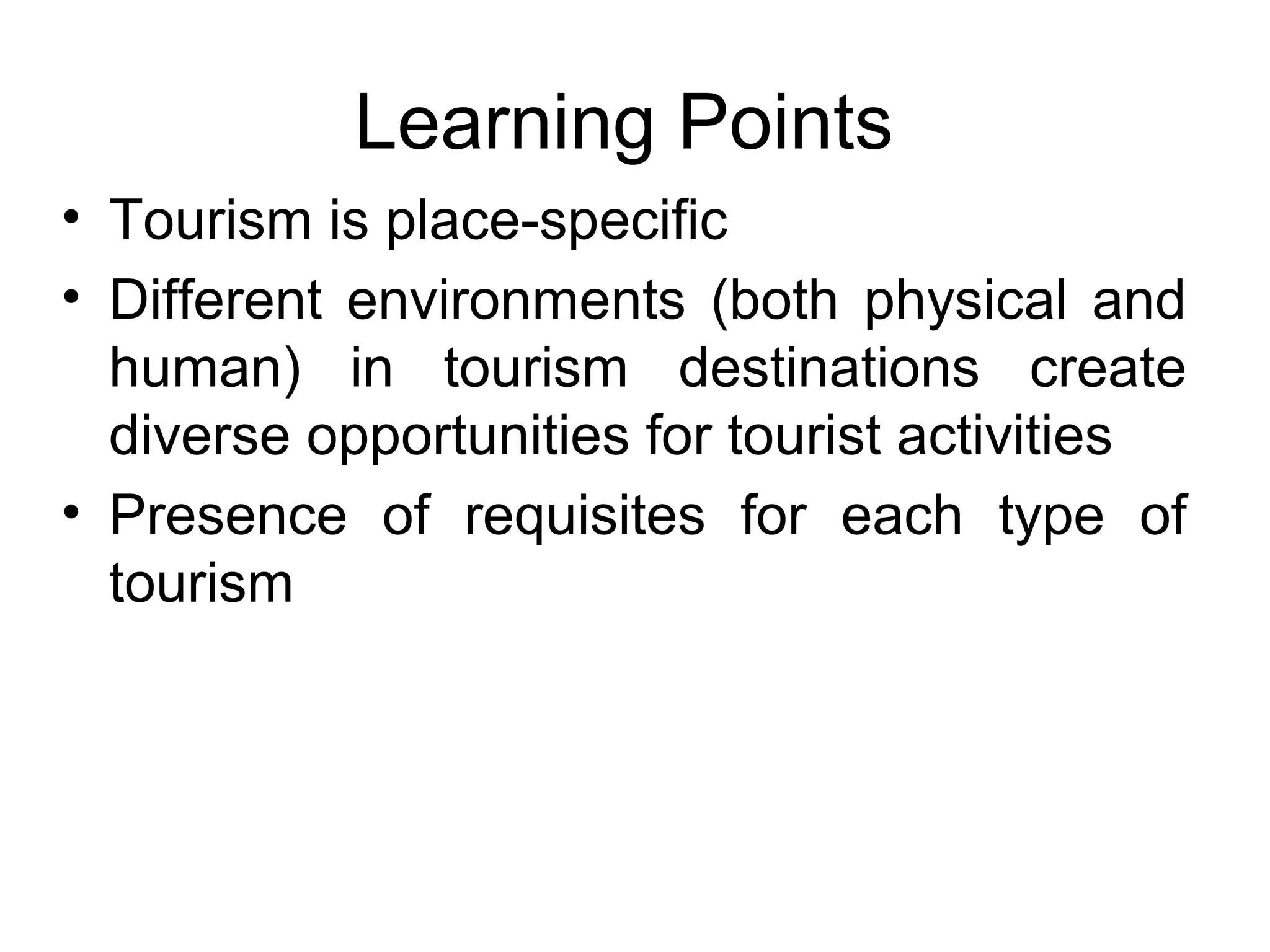Learning Points 
• Tourism is place-specific 
• Different environments (both physical and 
human) in tourism destinations create 
diverse opportunities for tourist activities 
• Presence of requisites for each type of 
tourism 
 