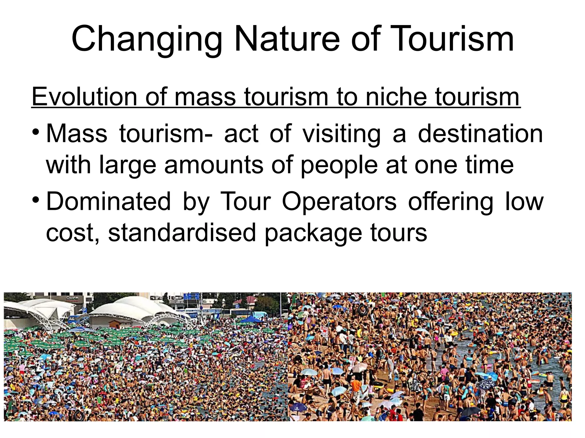Changing Nature of Tourism 
Evolution of mass tourism to niche tourism 
• Mass tourism- act of visiting a destination 
with large amounts of people at one time 
• Dominated by Tour Operators offering low 
cost, standardised package tours 
 