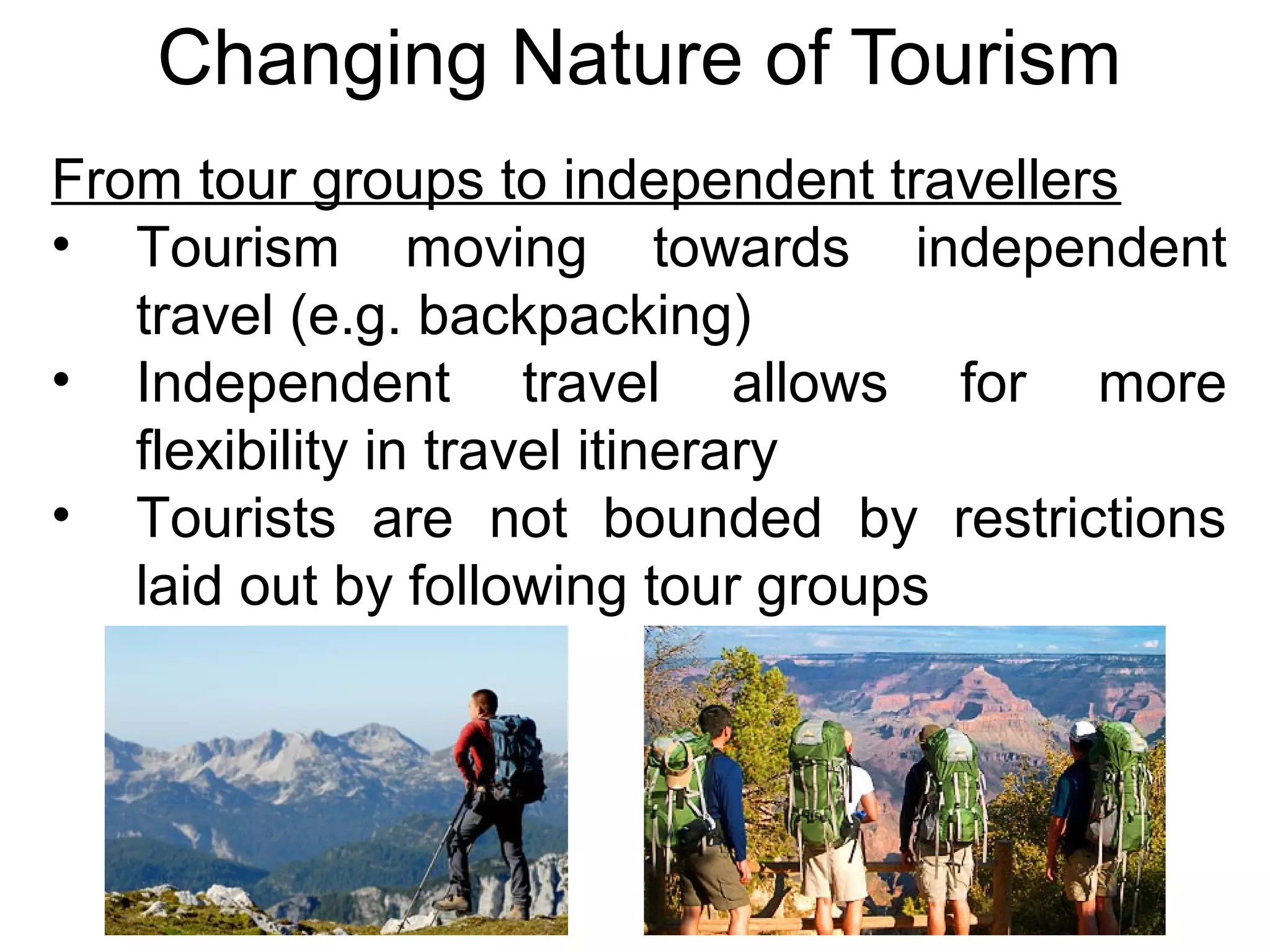 Changing Nature of Tourism 
From tour groups to independent travellers 
• Tourism moving towards independent 
travel (e.g. backpacking) 
• Independent travel allows for more 
flexibility in travel itinerary 
• Tourists are not bounded by restrictions 
laid out by following tour groups 
 