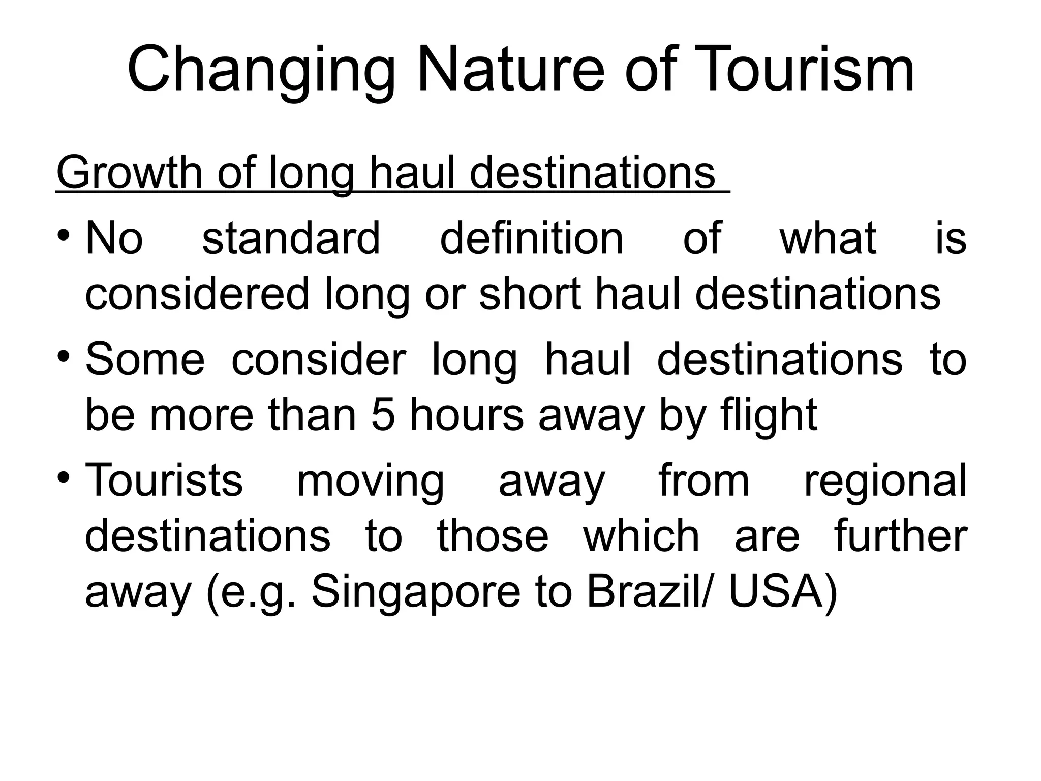 Changing Nature of Tourism 
Growth of long haul destinations 
• No standard definition of what is 
considered long or short haul destinations 
• Some consider long haul destinations to 
be more than 5 hours away by flight 
• Tourists moving away from regional 
destinations to those which are further 
away (e.g. Singapore to Brazil/ USA) 
 