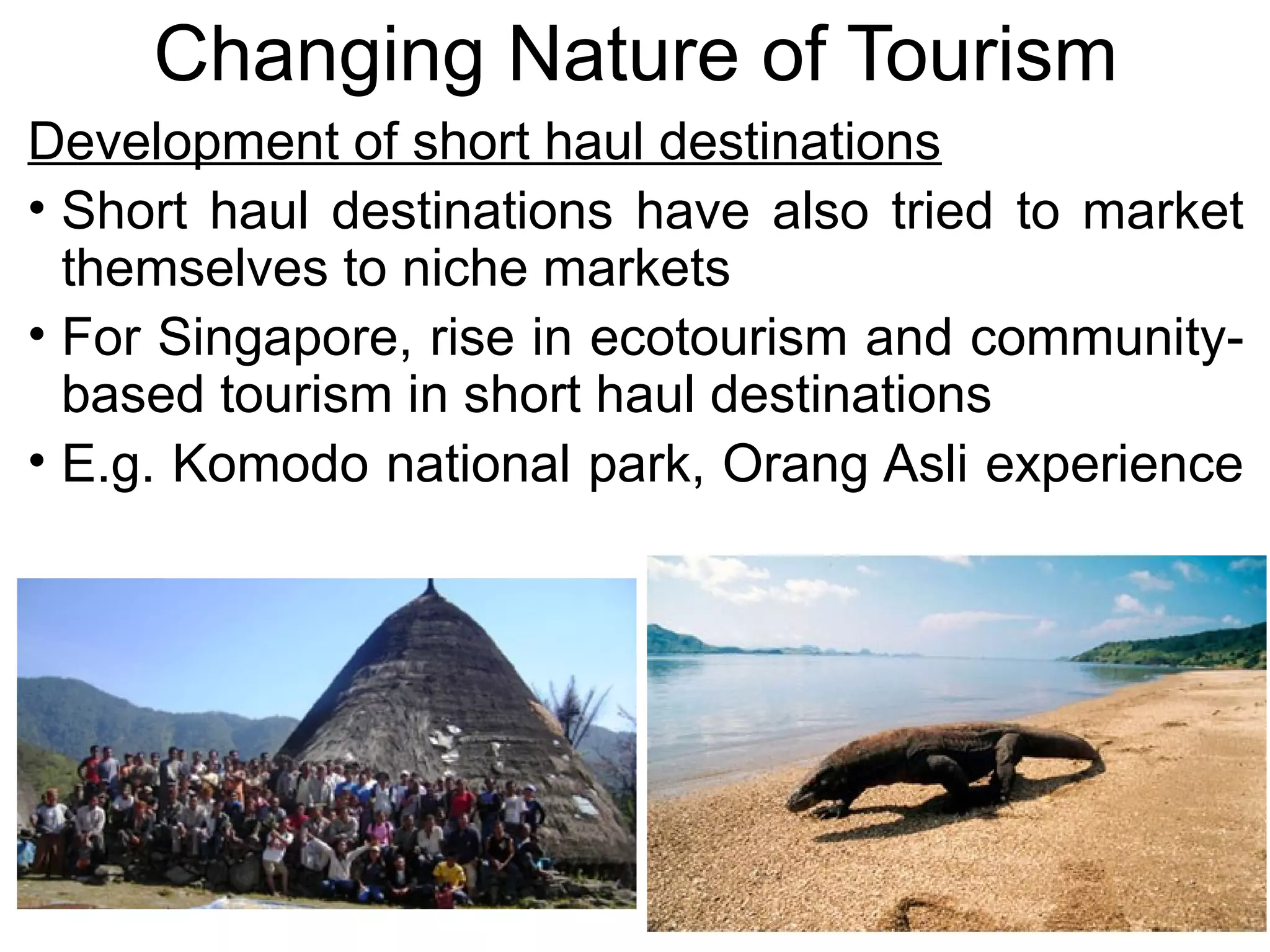 Changing Nature of Tourism 
Development of short haul destinations 
• Short haul destinations have also tried to market 
themselves to niche markets 
• For Singapore, rise in ecotourism and community-based 
tourism in short haul destinations 
• E.g. Komodo national park, Orang Asli experience 
 