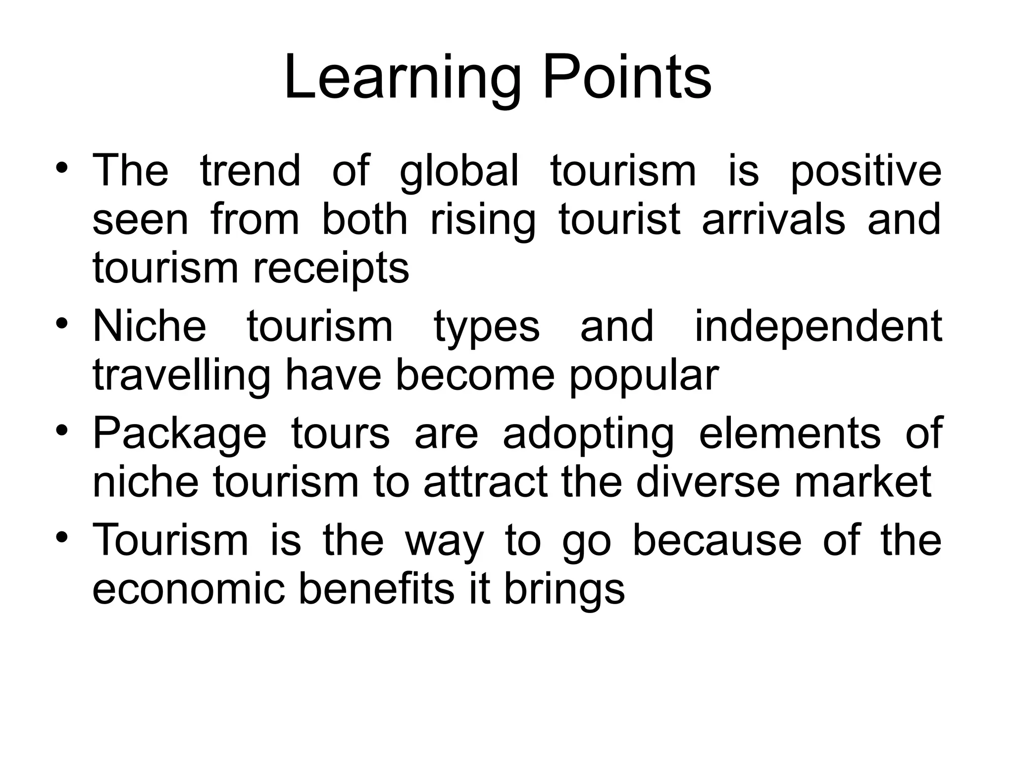 Learning Points 
• The trend of global tourism is positive 
seen from both rising tourist arrivals and 
tourism receipts 
• Niche tourism types and independent 
travelling have become popular 
• Package tours are adopting elements of 
niche tourism to attract the diverse market 
• Tourism is the way to go because of the 
economic benefits it brings 
 