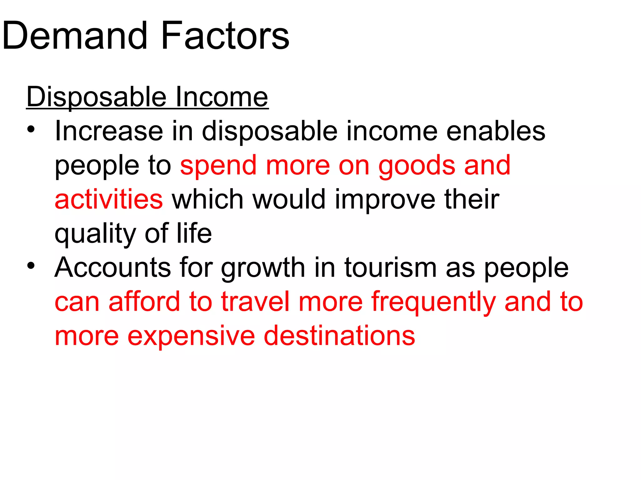 Demand Factors 
Disposable Income 
• Increase in disposable income enables 
people to spend more on goods and 
activities which would improve their 
quality of life 
• Accounts for growth in tourism as people 
can afford to travel more frequently and to 
more expensive destinations 
 