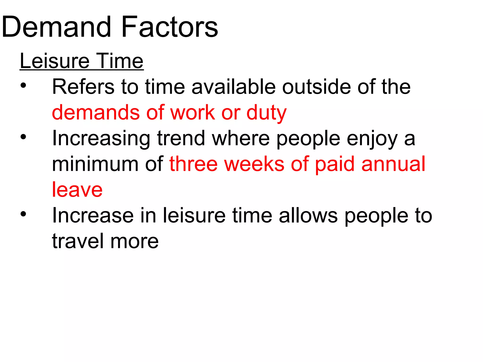 Demand Factors 
Leisure Time 
• Refers to time available outside of the 
demands of work or duty 
• Increasing trend where people enjoy a 
minimum of three weeks of paid annual 
leave 
• Increase in leisure time allows people to 
travel more 
 