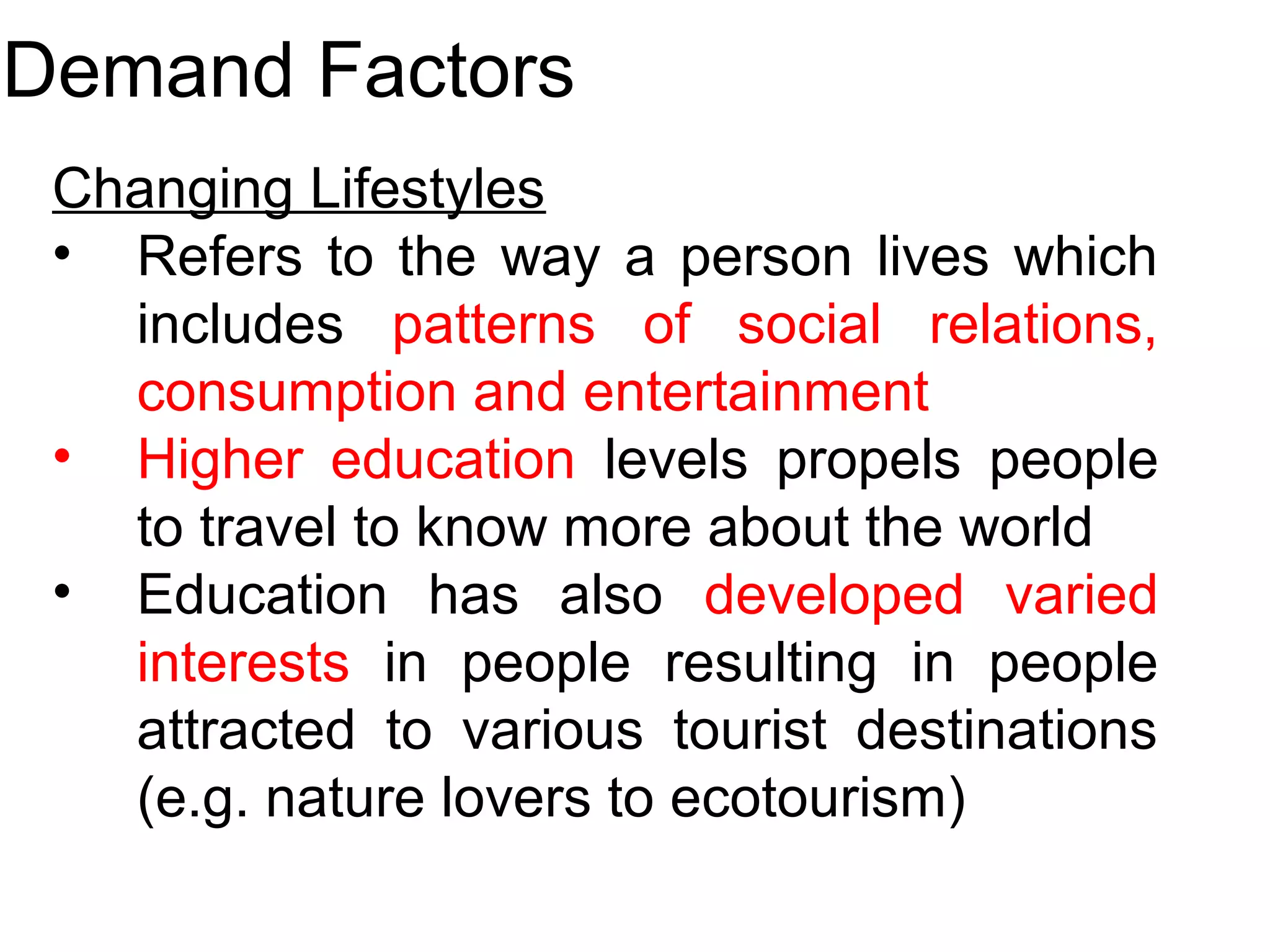 Demand Factors 
Changing Lifestyles 
• Refers to the way a person lives which 
includes patterns of social relations, 
consumption and entertainment 
• Higher education levels propels people 
to travel to know more about the world 
• Education has also developed varied 
interests in people resulting in people 
attracted to various tourist destinations 
(e.g. nature lovers to ecotourism) 
 