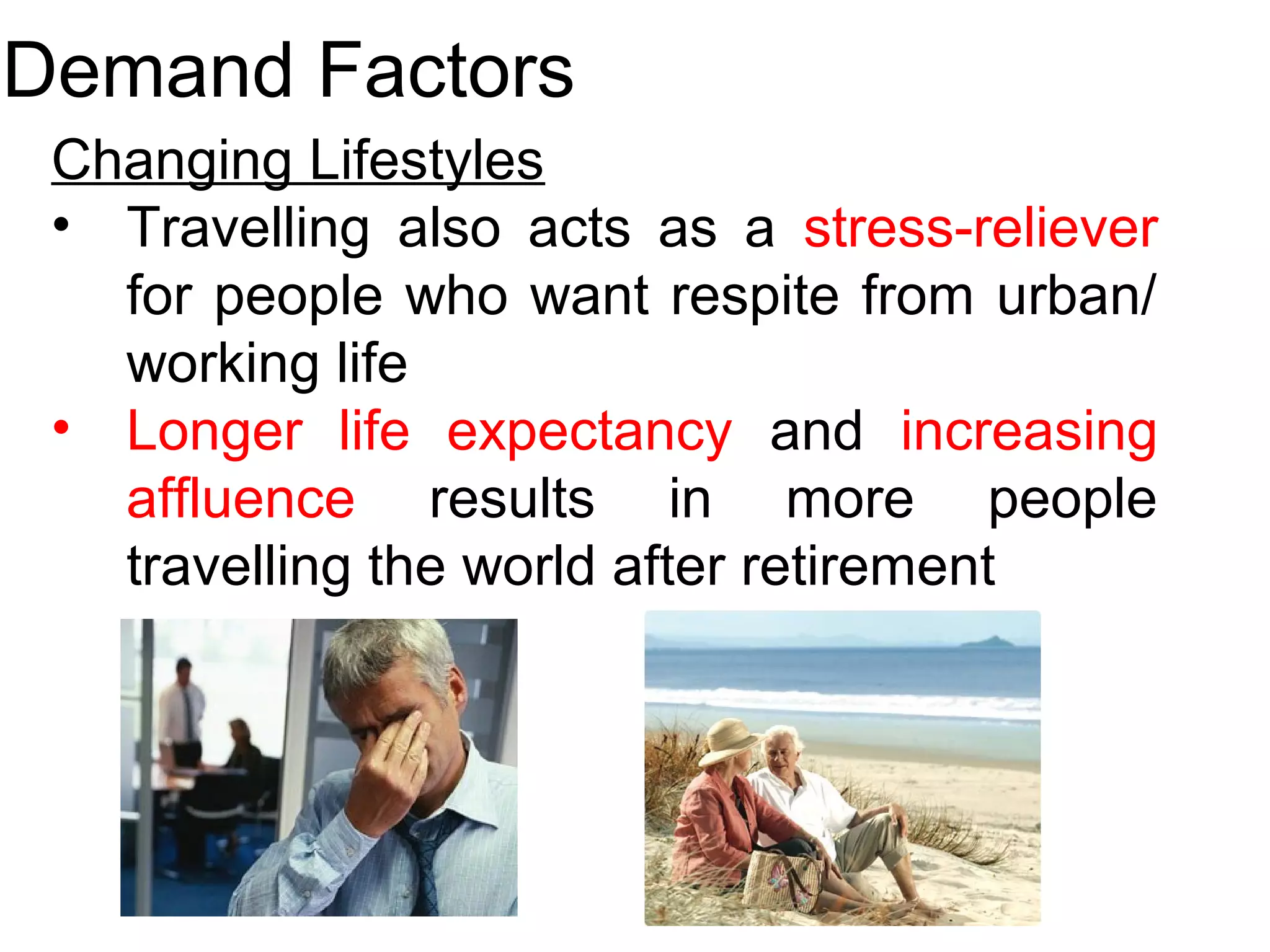 Demand Factors 
Changing Lifestyles 
• Travelling also acts as a stress-reliever 
for people who want respite from urban/ 
working life 
• Longer life expectancy and increasing 
affluence results in more people 
travelling the world after retirement 
 