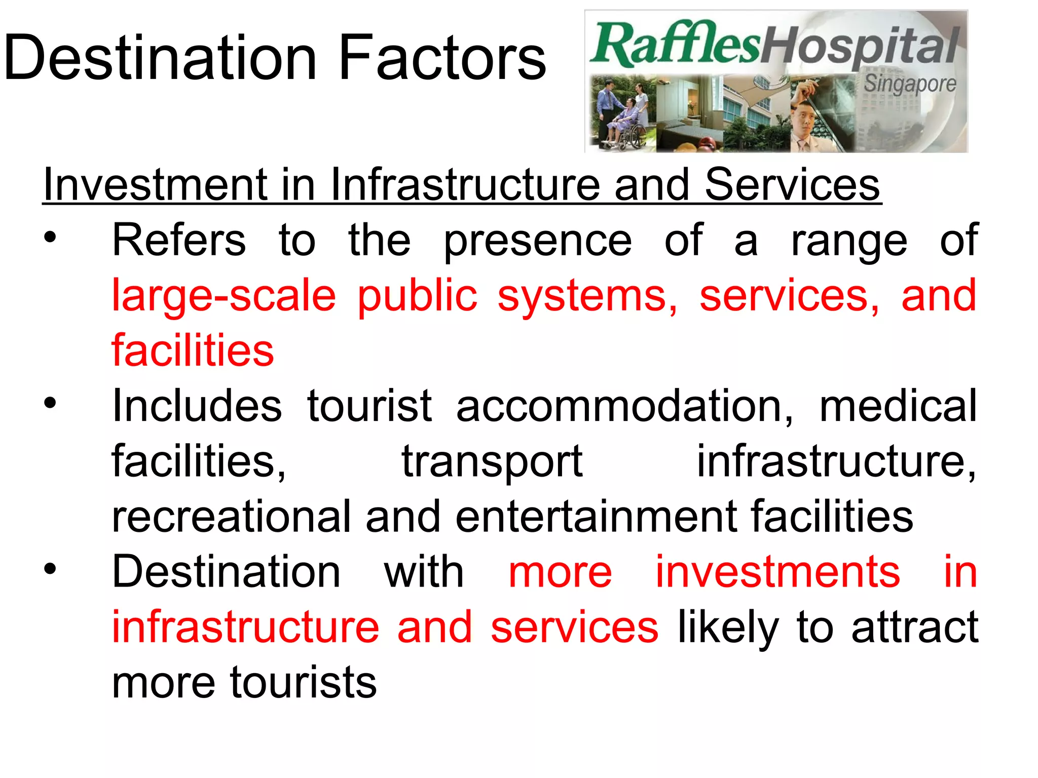 Destination Factors 
Investment in Infrastructure and Services 
• Refers to the presence of a range of 
large-scale public systems, services, and 
facilities 
• Includes tourist accommodation, medical 
facilities, transport infrastructure, 
recreational and entertainment facilities 
• Destination with more investments in 
infrastructure and services likely to attract 
more tourists 
 