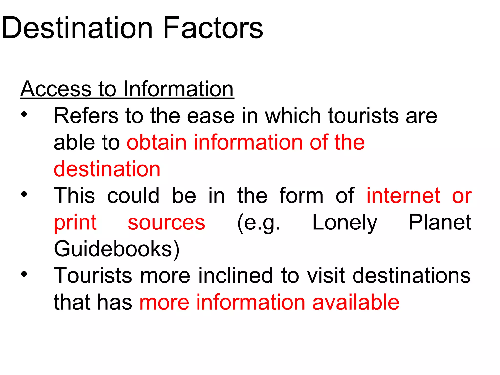Destination Factors 
Access to Information 
• Refers to the ease in which tourists are 
able to obtain information of the 
destination 
• This could be in the form of internet or 
print sources (e.g. Lonely Planet 
Guidebooks) 
• Tourists more inclined to visit destinations 
that has more information available 
 