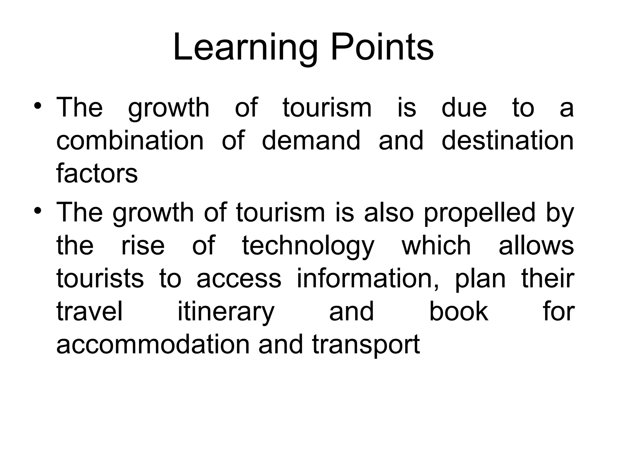 Learning Points 
• The growth of tourism is due to a 
combination of demand and destination 
factors 
• The growth of tourism is also propelled by 
the rise of technology which allows 
tourists to access information, plan their 
travel itinerary and book for 
accommodation and transport 
 