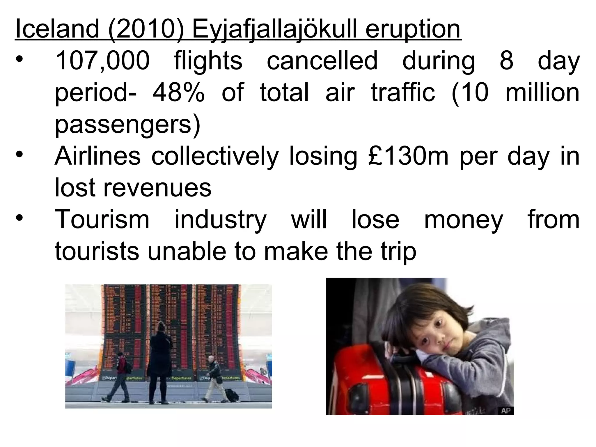 Iceland (2010) Eyjafjallajökull eruption 
• 107,000 flights cancelled during 8 day 
period- 48% of total air traffic (10 million 
passengers) 
• Airlines collectively losing £130m per day in 
lost revenues 
• Tourism industry will lose money from 
tourists unable to make the trip 
 