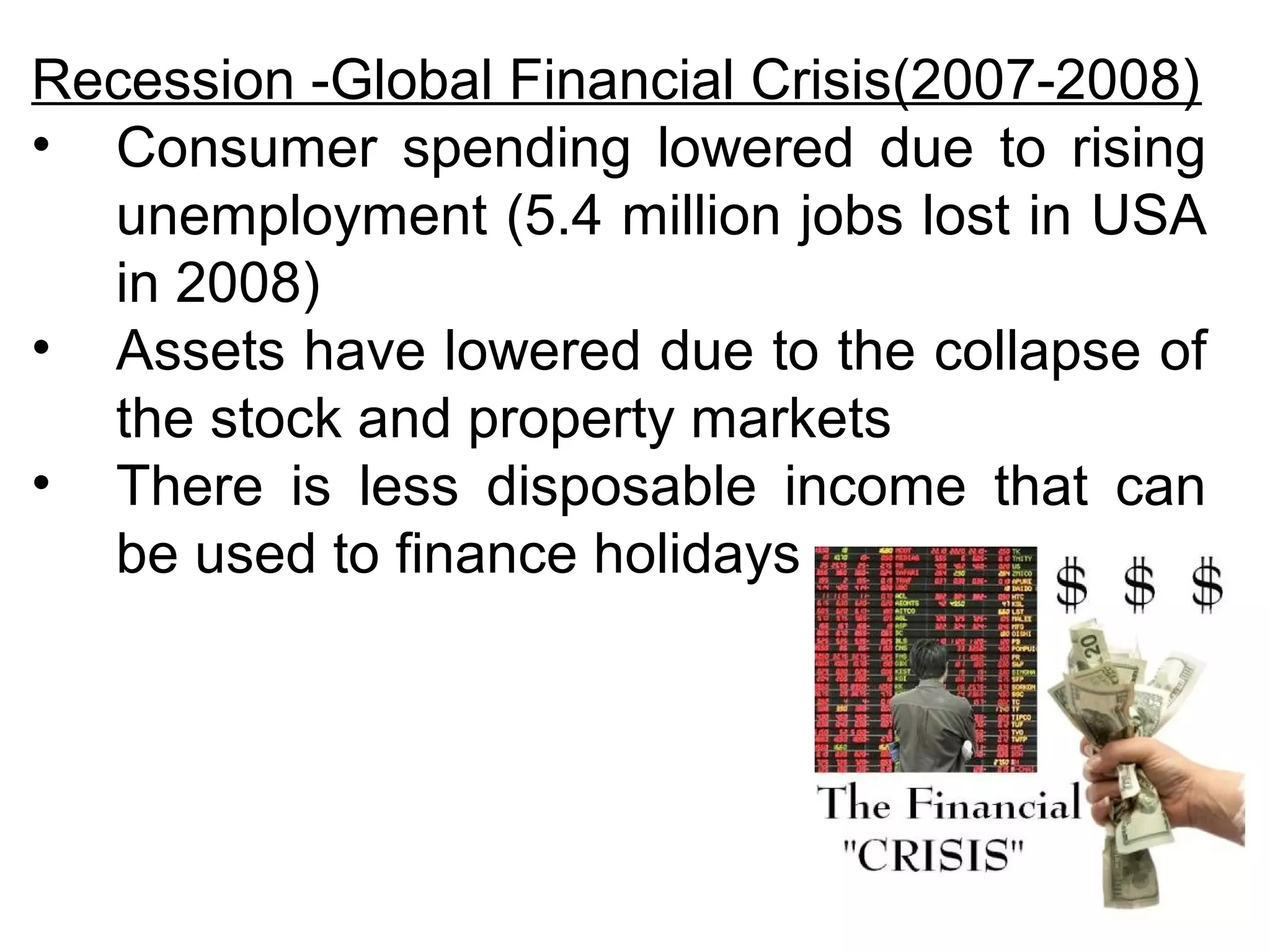 Recession -Global Financial Crisis(2007-2008) 
• Consumer spending lowered due to rising 
unemployment (5.4 million jobs lost in USA 
in 2008) 
• Assets have lowered due to the collapse of 
the stock and property markets 
• There is less disposable income that can 
be used to finance holidays 
 