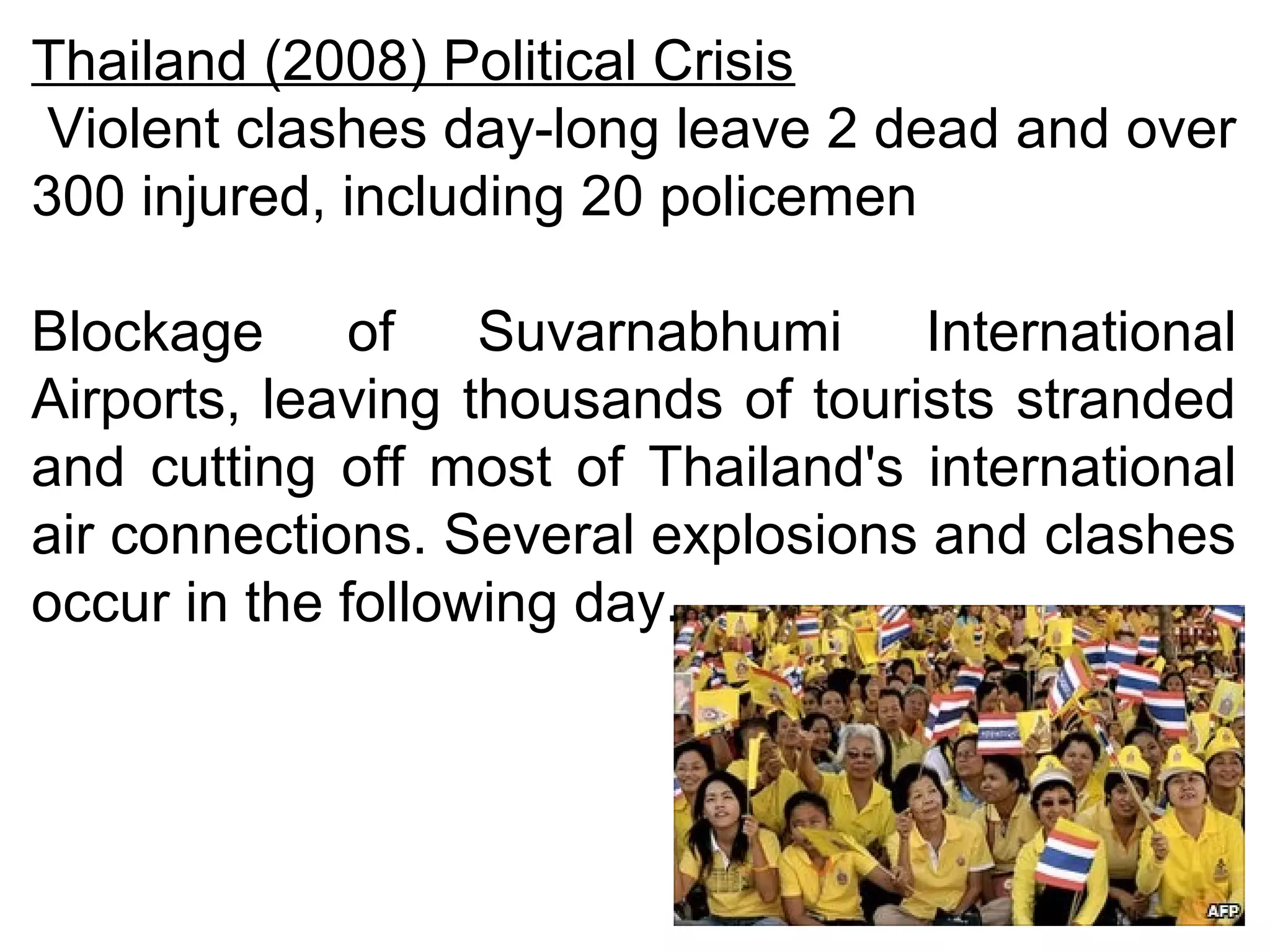 Thailand (2008) Political Crisis 
Violent clashes day-long leave 2 dead and over 
300 injured, including 20 policemen 
Blockage of Suvarnabhumi International 
Airports, leaving thousands of tourists stranded 
and cutting off most of Thailand's international 
air connections. Several explosions and clashes 
occur in the following day. 
 