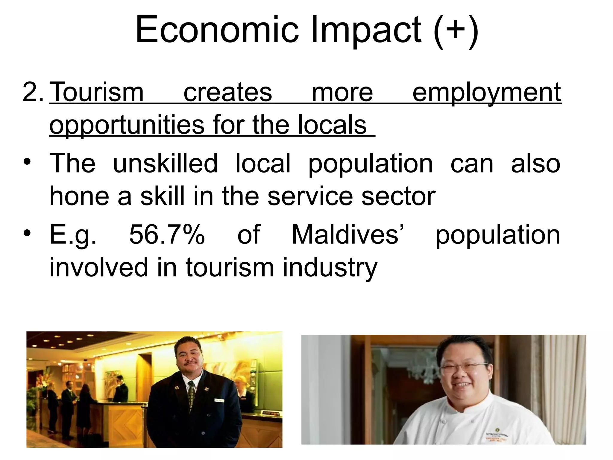 Economic Impact (+) 
2.Tourism creates more employment 
opportunities for the locals 
• The unskilled local population can also 
hone a skill in the service sector 
• E.g. 56.7% of Maldives’ population 
involved in tourism industry 
 