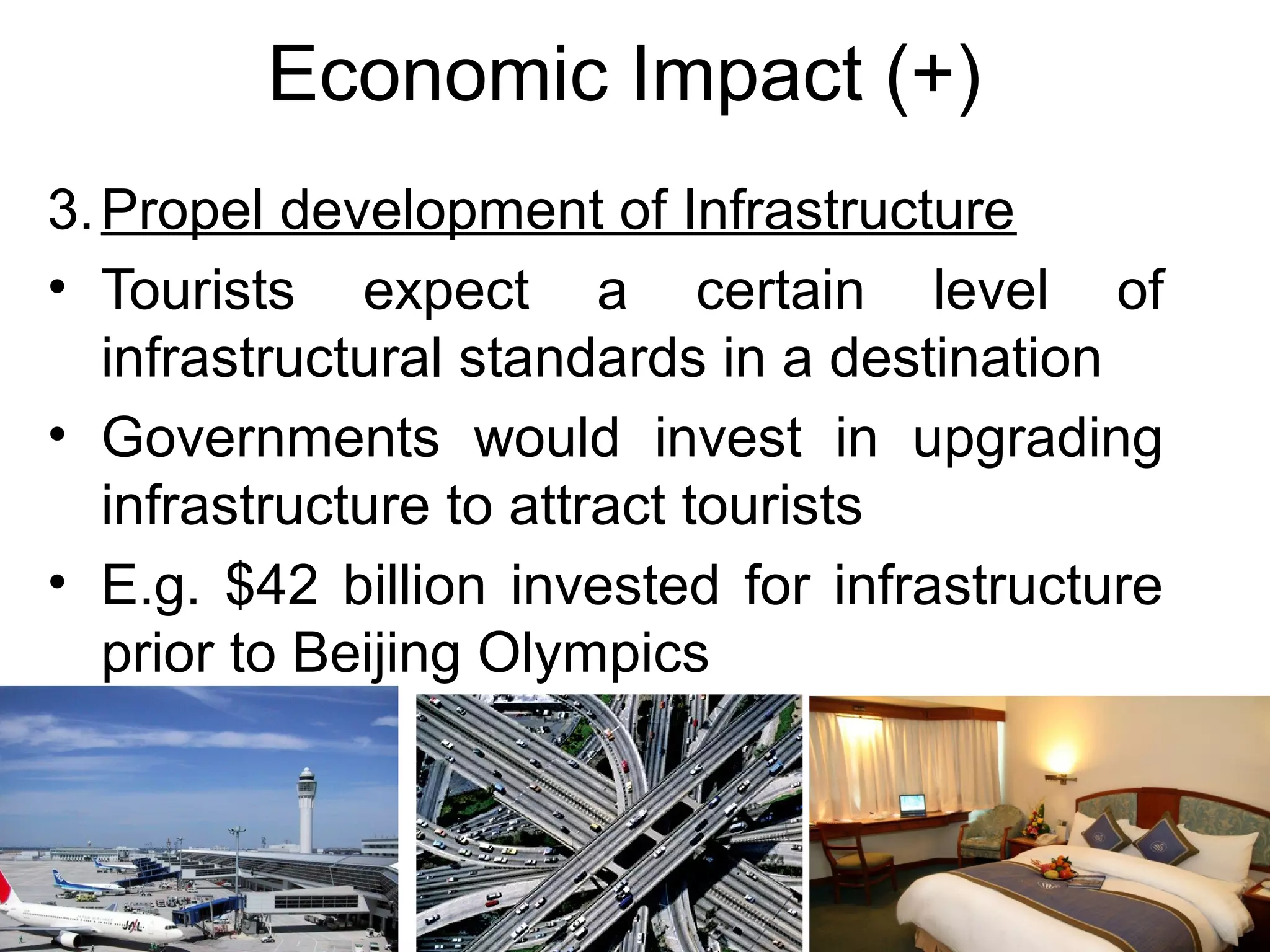 Economic Impact (+) 
3.Propel development of Infrastructure 
• Tourists expect a certain level of 
infrastructural standards in a destination 
• Governments would invest in upgrading 
infrastructure to attract tourists 
• E.g. $42 billion invested for infrastructure 
prior to Beijing Olympics 
 