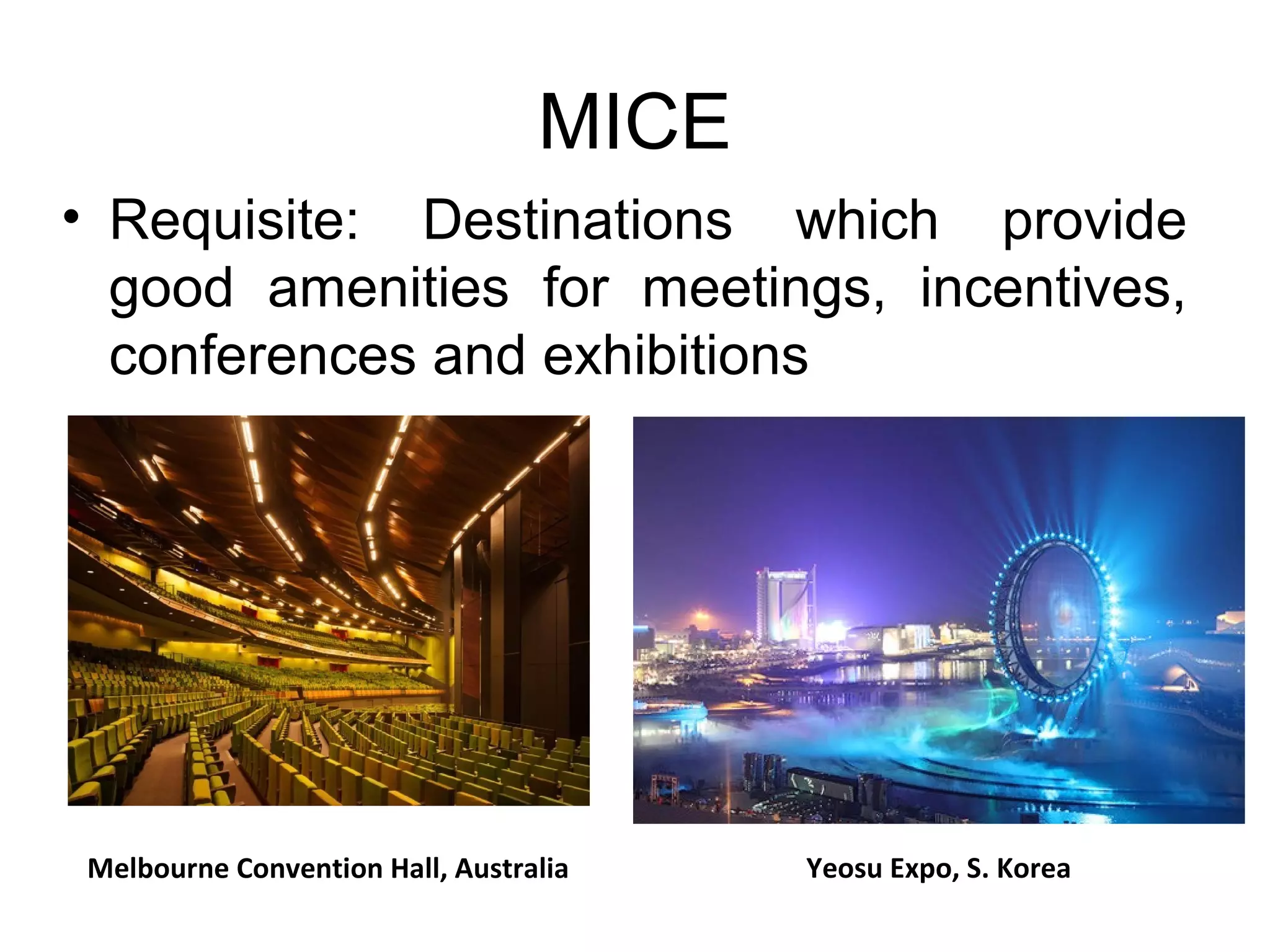 MICE 
• Requisite: Destinations which provide 
good amenities for meetings, incentives, 
conferences and exhibitions 
Melbourne Convention Hall, Australia Yeosu Expo, S. Korea 
 