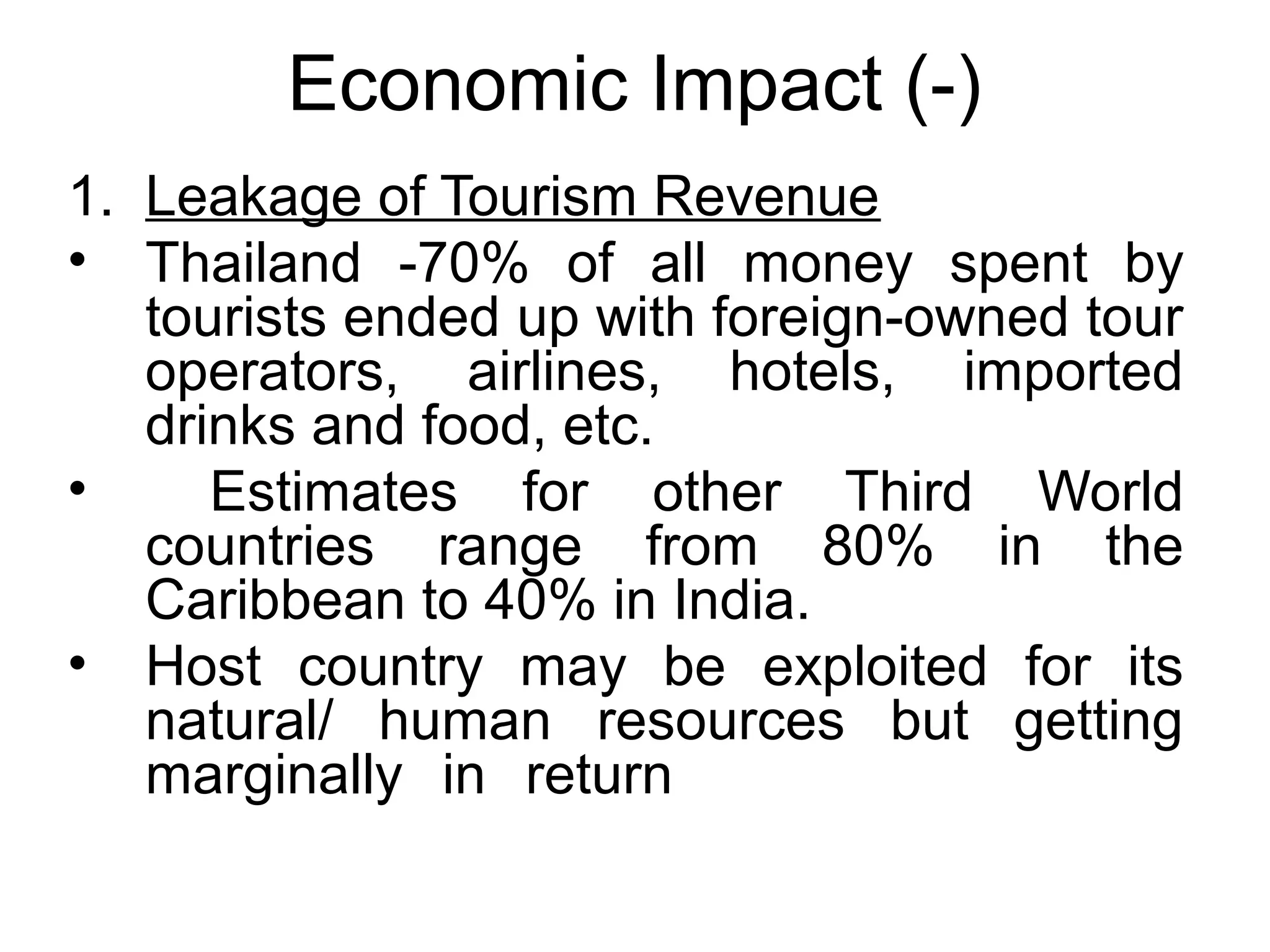 Economic Impact (-) 
1. Leakage of Tourism Revenue 
• Thailand -70% of all money spent by 
tourists ended up with foreign-owned tour 
operators, airlines, hotels, imported 
drinks and food, etc. 
• Estimates for other Third World 
countries range from 80% in the 
Caribbean to 40% in India. 
• Host country may be exploited for its 
natural/ human resources but getting 
marginally in return 
 