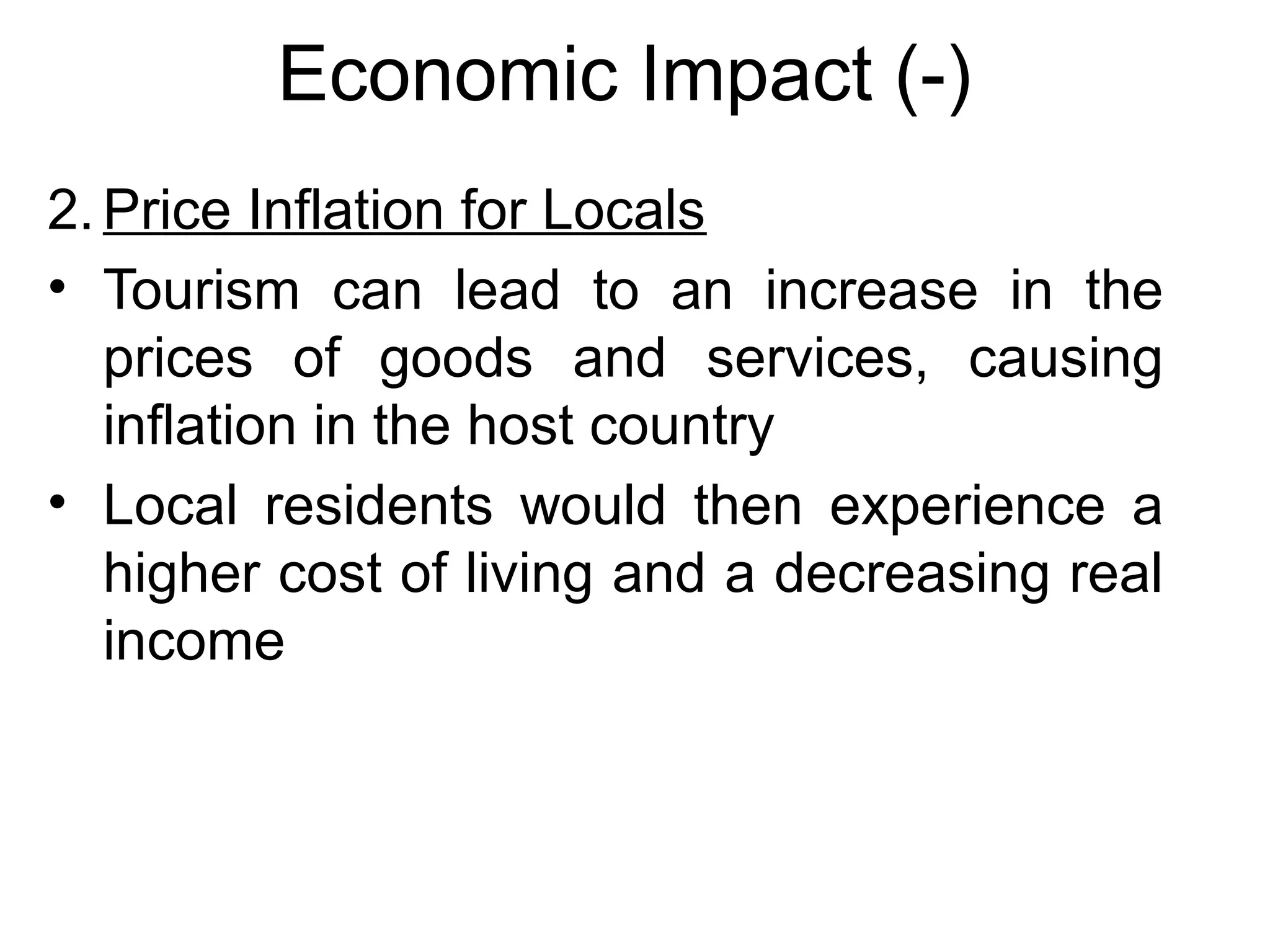 Economic Impact (-) 
2.Price Inflation for Locals 
• Tourism can lead to an increase in the 
prices of goods and services, causing 
inflation in the host country 
• Local residents would then experience a 
higher cost of living and a decreasing real 
income 
 