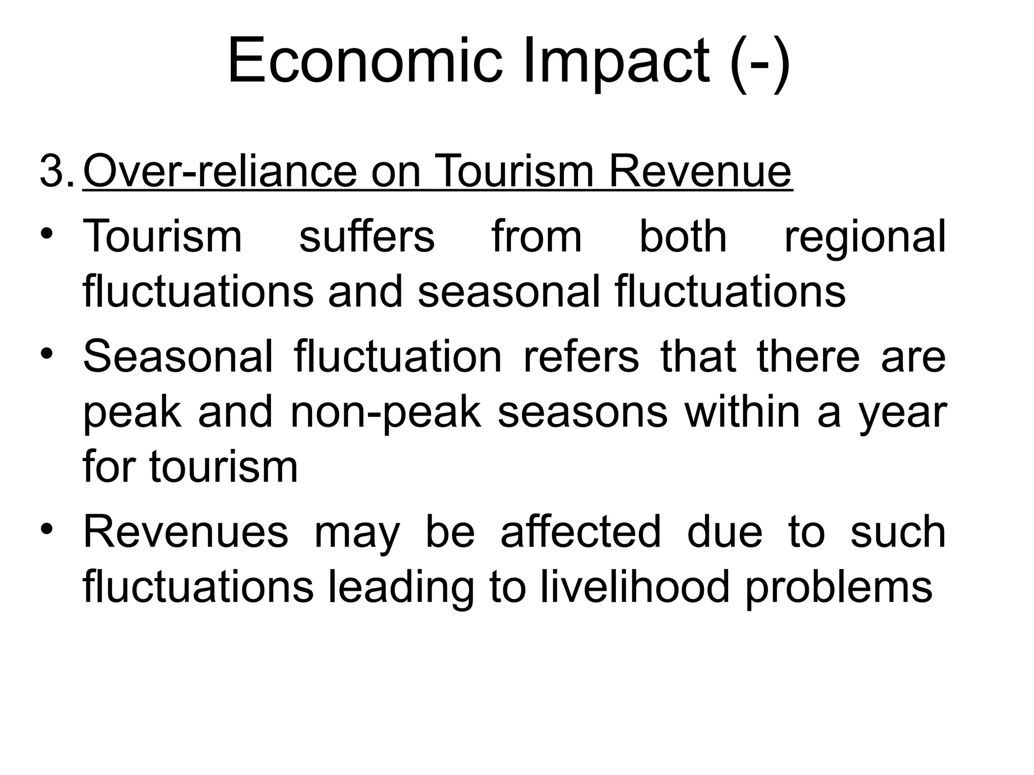 Economic Impact (-) 
3.Over-reliance on Tourism Revenue 
• Tourism suffers from both regional 
fluctuations and seasonal fluctuations 
• Seasonal fluctuation refers that there are 
peak and non-peak seasons within a year 
for tourism 
• Revenues may be affected due to such 
fluctuations leading to livelihood problems 
 